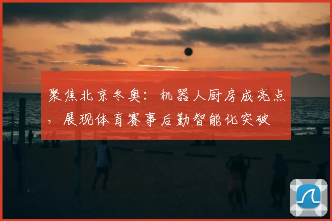 聚焦北京冬奥：机器人厨房成亮点，展现体育赛事后勤智能化突破