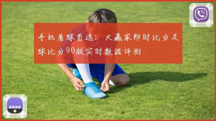 手机看球首选：大赢家即时比分足球比分90版实时数据评测
