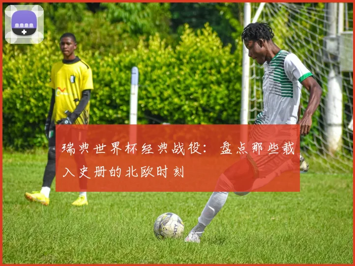 瑞典世界杯经典战役：盘点那些载入史册的北欧时刻